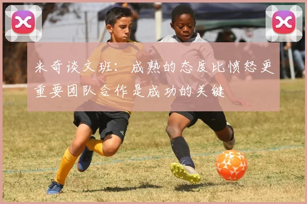 米奇谈文班：成熟的态度比愤怒更重要团队合作是成功的关键