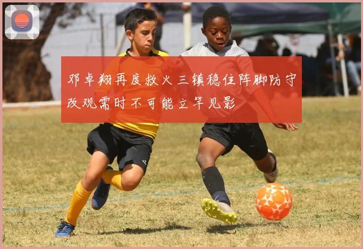 邓卓翔再度救火三镇稳住阵脚防守改观需时不可能立竿见影