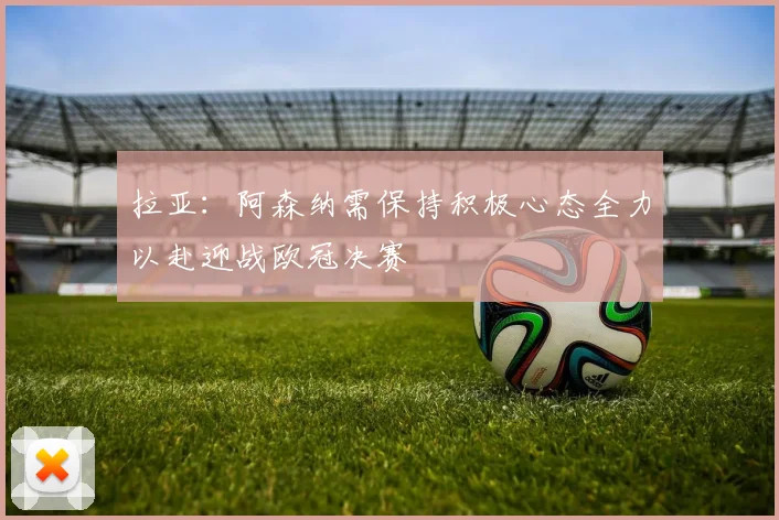 拉亚：阿森纳需保持积极心态全力以赴迎战欧冠决赛
