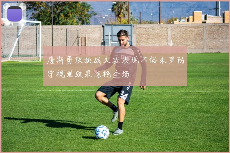唐斯勇敢挑战文班表现不俗米罗防守视觉效果惊艳全场