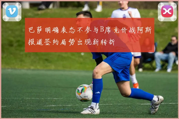 巴萨明确表态不参与B席竞价战阿斯报道签约局势出现新转折