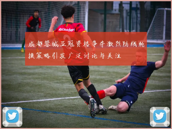 成都蓉城亚冠资格争夺激烈防线轮换策略引发广泛讨论与关注